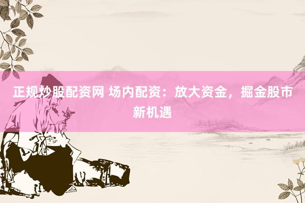 正规炒股配资网 场内配资：放大资金，掘金股市新机遇