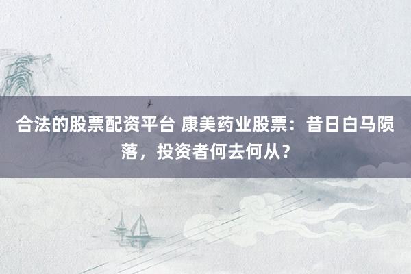 合法的股票配资平台 康美药业股票：昔日白马陨落，投资者何去何从？