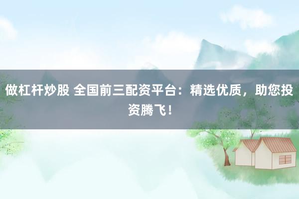做杠杆炒股 全国前三配资平台：精选优质，助您投资腾飞！