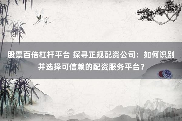 股票百倍杠杆平台 探寻正规配资公司：如何识别并选择可信赖的配资服务平台？