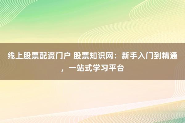 线上股票配资门户 股票知识网：新手入门到精通，一站式学习平台