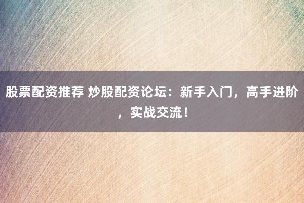 股票配资推荐 炒股配资论坛：新手入门，高手进阶，实战交流！