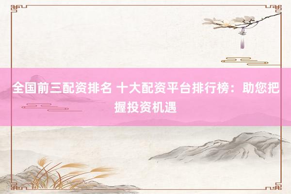 全国前三配资排名 十大配资平台排行榜：助您把握投资机遇
