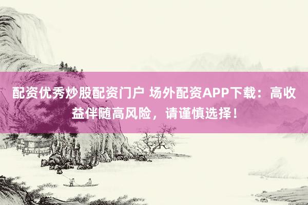 配资优秀炒股配资门户 场外配资APP下载：高收益伴随高风险，请谨慎选择！