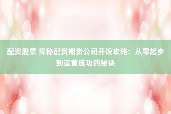 配资股票 探秘配资期货公司开设攻略：从零起步到运营成功的秘诀