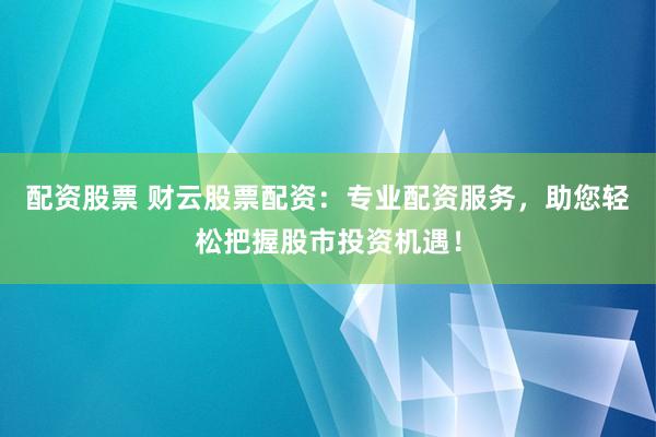配资股票 财云股票配资：专业配资服务，助您轻松把握股市投资机遇！