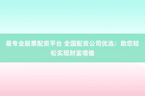 最专业股票配资平台 全国配资公司优选：助您轻松实现财富增值