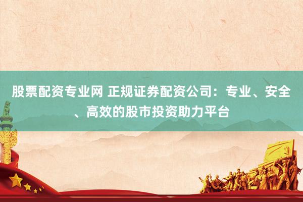 股票配资专业网 正规证券配资公司：专业、安全、高效的股市投资助力平台
