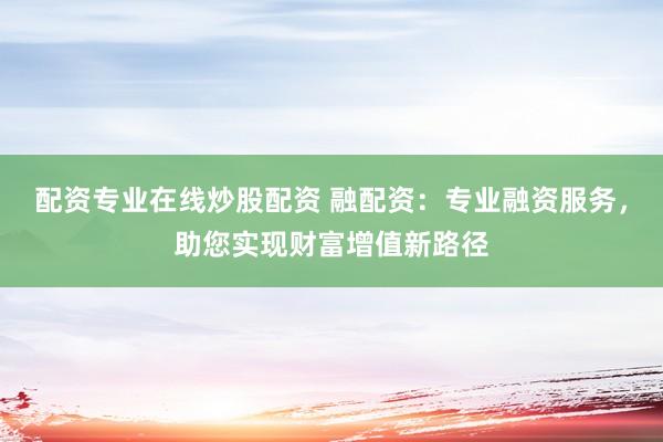 配资专业在线炒股配资 融配资：专业融资服务，助您实现财富增值新路径