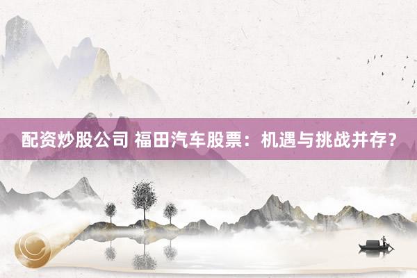 配资炒股公司 福田汽车股票：机遇与挑战并存？