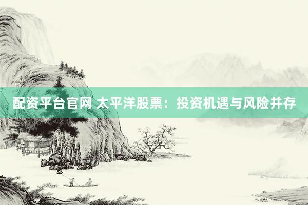 配资平台官网 太平洋股票：投资机遇与风险并存