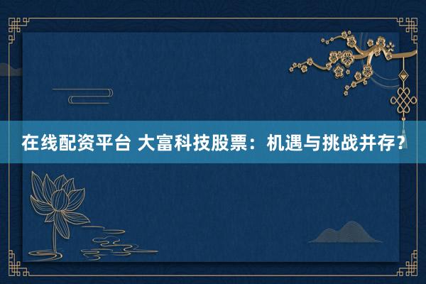 在线配资平台 大富科技股票：机遇与挑战并存？