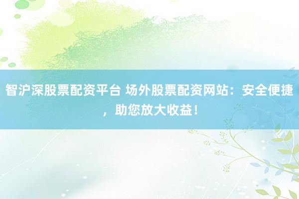智沪深股票配资平台 场外股票配资网站：安全便捷，助您放大收益！