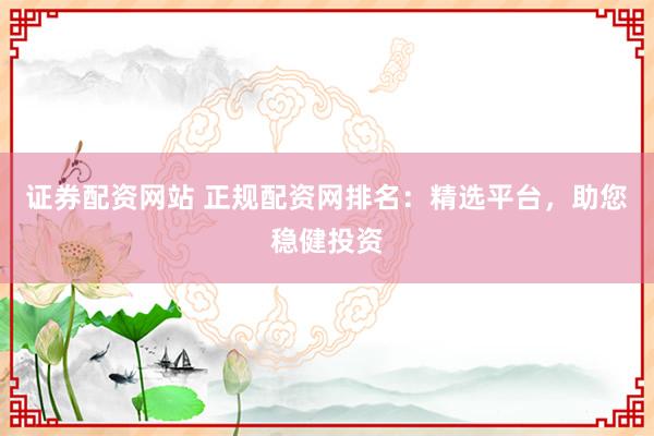 证券配资网站 正规配资网排名：精选平台，助您稳健投资
