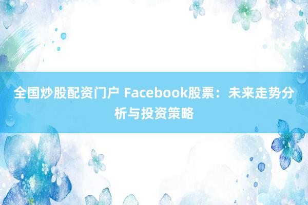 全国炒股配资门户 Facebook股票：未来走势分析与投资策略