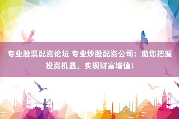 专业股票配资论坛 专业炒股配资公司：助您把握投资机遇，实现财富增值！