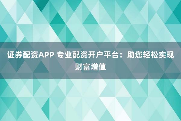 证券配资APP 专业配资开户平台：助您轻松实现财富增值