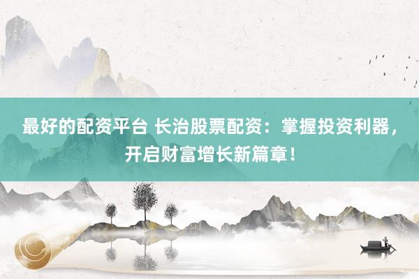 最好的配资平台 长治股票配资：掌握投资利器，开启财富增长新篇章！