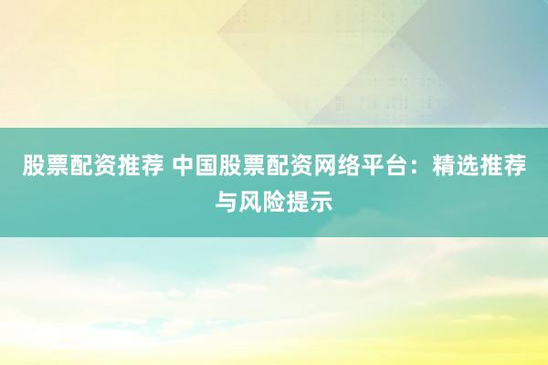 股票配资推荐 中国股票配资网络平台：精选推荐与风险提示