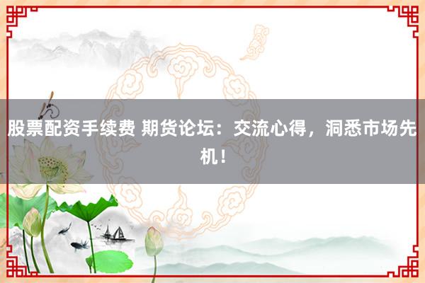 股票配资手续费 期货论坛：交流心得，洞悉市场先机！
