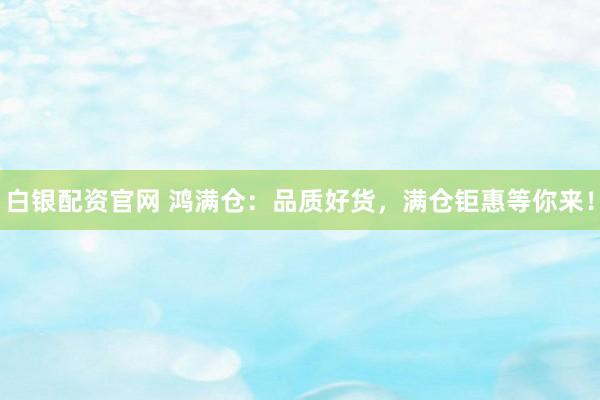 白银配资官网 鸿满仓：品质好货，满仓钜惠等你来！