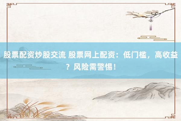 股票配资炒股交流 股票网上配资：低门槛，高收益？风险需警惕！
