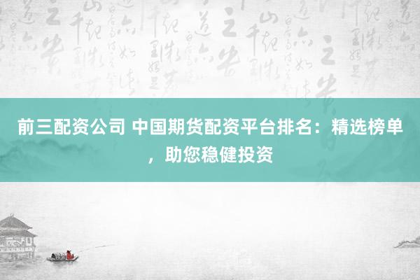 前三配资公司 中国期货配资平台排名：精选榜单，助您稳健投资