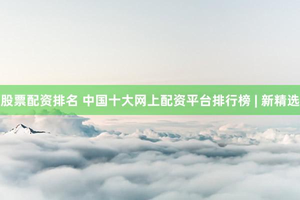 股票配资排名 中国十大网上配资平台排行榜 | 新精选