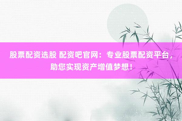 股票配资选股 配资吧官网：专业股票配资平台，助您实现资产增值梦想！