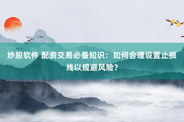 炒股软件 配资交易必备知识：如何合理设置止损线以规避风险？