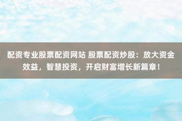 配资专业股票配资网站 股票配资炒股：放大资金效益，智慧投资，开启财富增长新篇章！