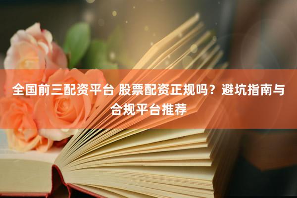 全国前三配资平台 股票配资正规吗？避坑指南与合规平台推荐