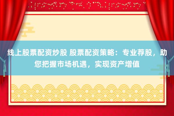 线上股票配资炒股 股票配资策略：专业荐股，助您把握市场机遇，实现资产增值