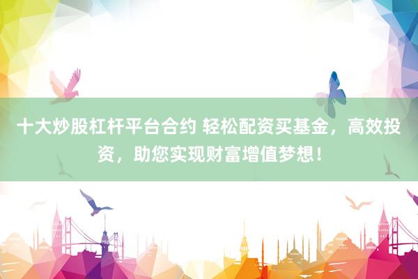 十大炒股杠杆平台合约 轻松配资买基金，高效投资，助您实现财富增值梦想！