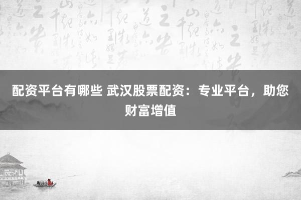 配资平台有哪些 武汉股票配资：专业平台，助您财富增值
