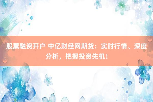 股票融资开户 中亿财经网期货：实时行情、深度分析，把握投资先机！