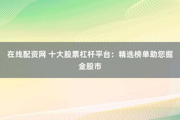 在线配资网 十大股票杠杆平台：精选榜单助您掘金股市