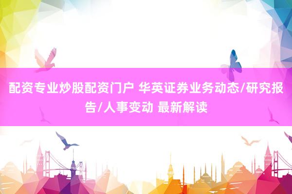 配资专业炒股配资门户 华英证券业务动态/研究报告/人事变动 最新解读