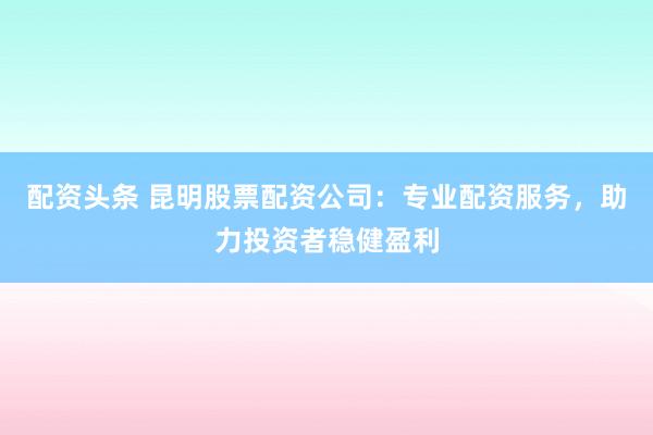配资头条 昆明股票配资公司：专业配资服务，助力投资者稳健盈利