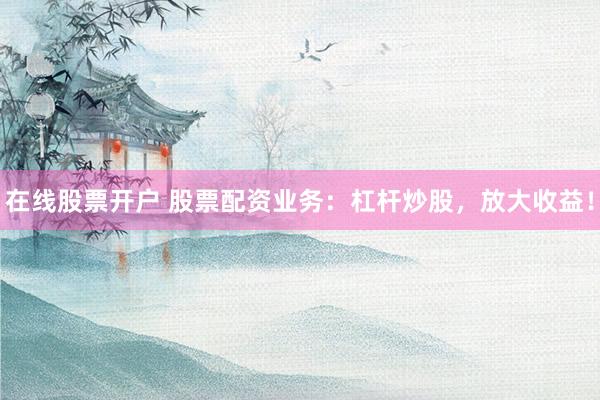 在线股票开户 股票配资业务：杠杆炒股，放大收益！
