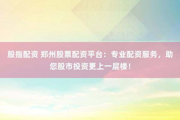 股指配资 郑州股票配资平台：专业配资服务，助您股市投资更上一层楼！
