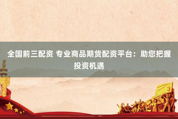全国前三配资 专业商品期货配资平台:助您把握投资机遇