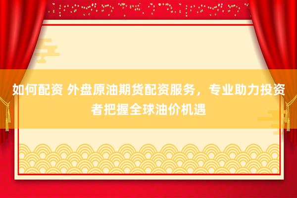 如何配资 外盘原油期货配资服务,专业助力投资者把握全球油价机遇