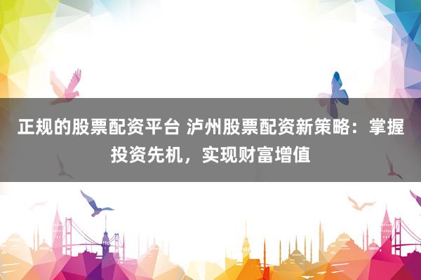 正规的股票配资平台 泸州股票配资新策略:掌握投资先机,实现财富增值