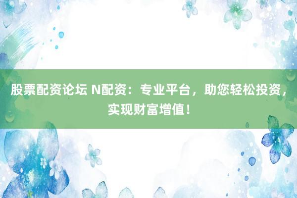 股票配资论坛 N配资：专业平台，助您轻松投资，实现财富增值！