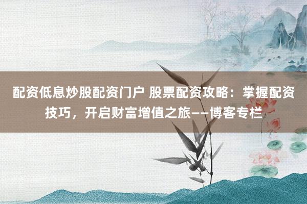 配资低息炒股配资门户 股票配资攻略：掌握配资技巧，开启财富增值之旅——博客专栏