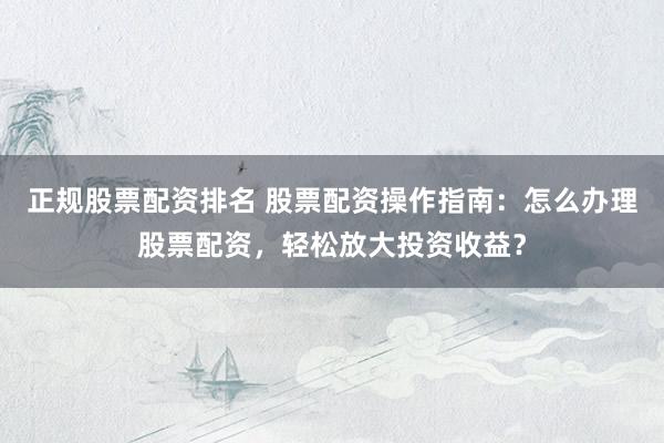 正规股票配资排名 股票配资操作指南:怎么办理股票配资,轻松放大投资收益?