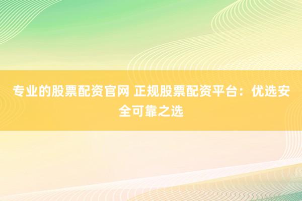 专业的股票配资官网 正规股票配资平台：优选安全可靠之选
