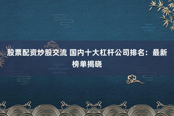 股票配资炒股交流 国内十大杠杆公司排名：最新榜单揭晓