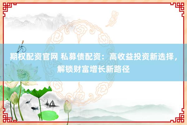 期权配资官网 私募债配资：高收益投资新选择，解锁财富增长新路径